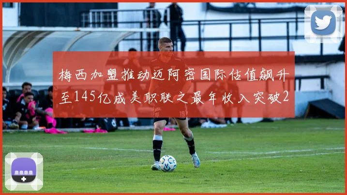 梅西加盟推动迈阿密国际估值飙升至145亿成美职联之最年收入突破2亿美元