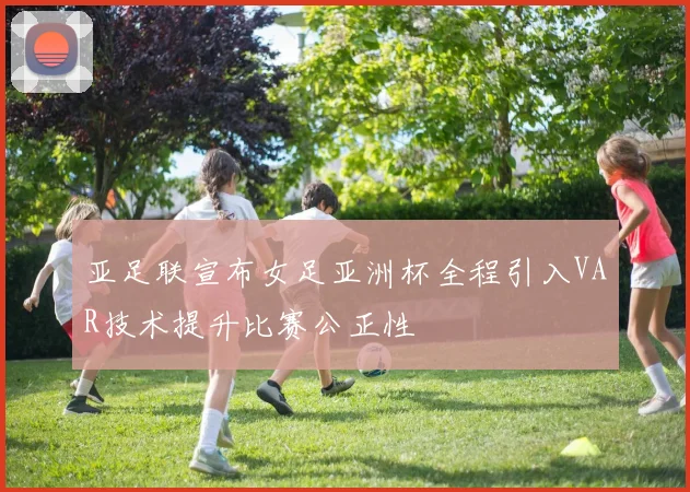 亚足联宣布女足亚洲杯全程引入VAR技术提升比赛公正性