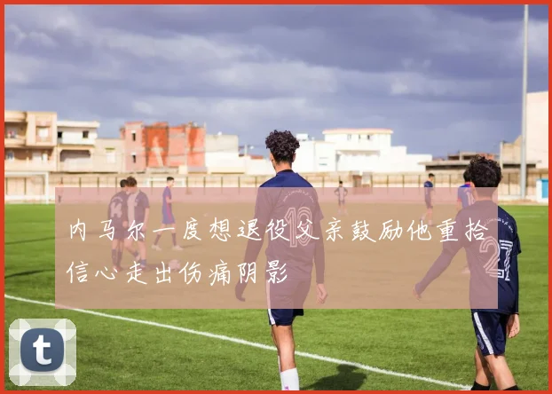 内马尔一度想退役父亲鼓励他重拾信心走出伤痛阴影