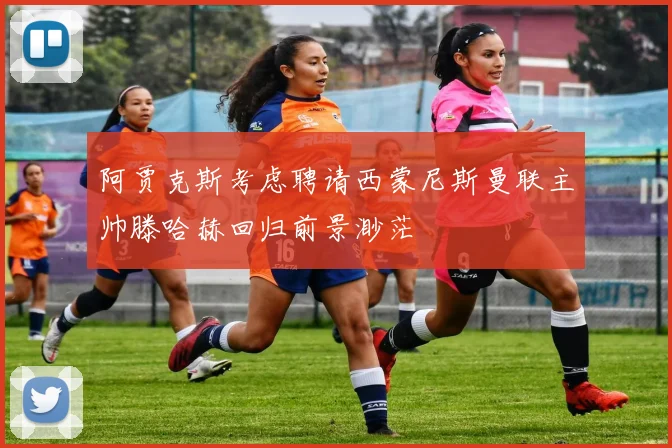 阿贾克斯考虑聘请西蒙尼斯曼联主帅滕哈赫回归前景渺茫