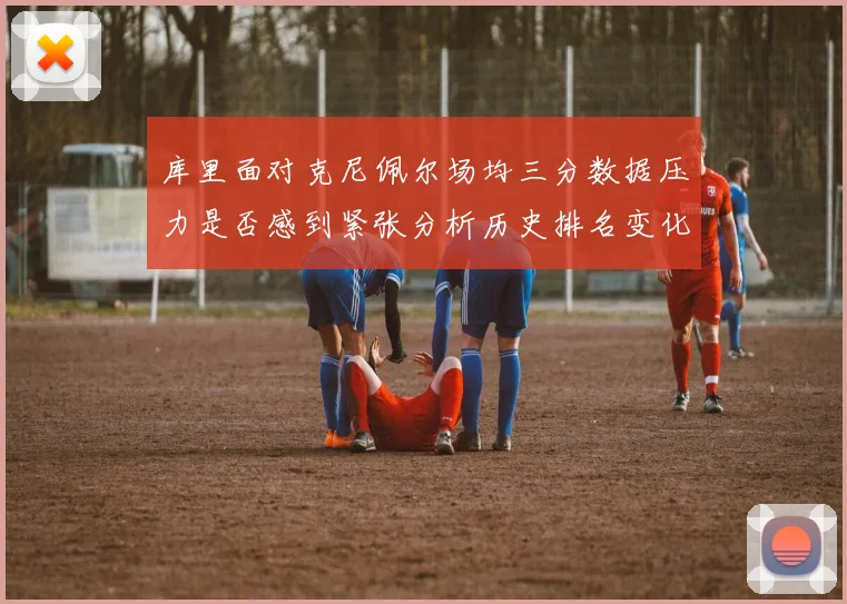 库里面对克尼佩尔场均三分数据压力是否感到紧张分析历史排名变化