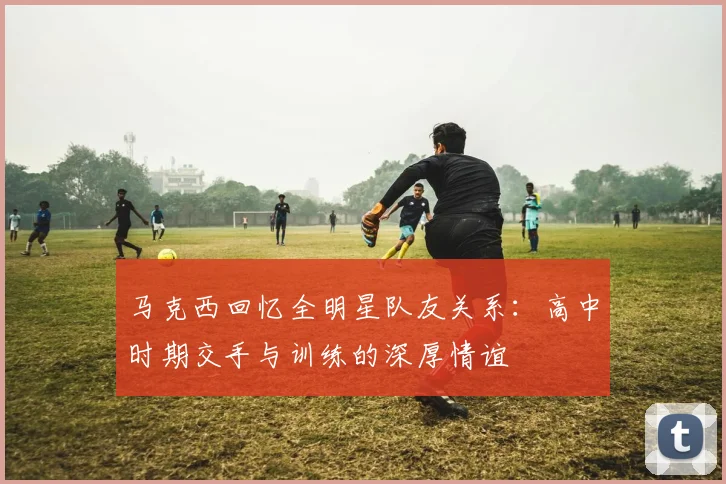 马克西回忆全明星队友关系：高中时期交手与训练的深厚情谊