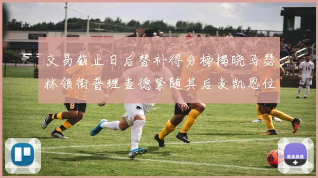交易截止日后替补得分榜揭晓马瑟林领衔普理查德紧随其后麦凯恩位列第三