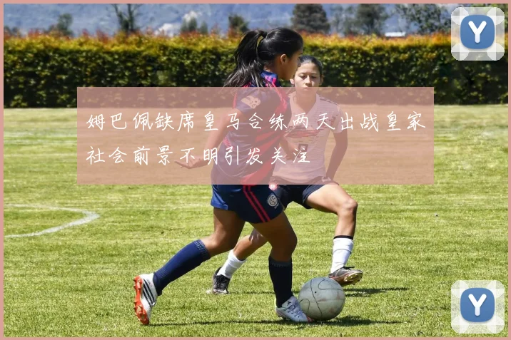 姆巴佩缺席皇马合练两天出战皇家社会前景不明引发关注
