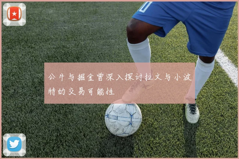 公牛与掘金曾深入探讨拉文与小波特的交易可能性