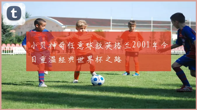 小贝神奇任意球救英格兰2001年今日重温经典世界杯之路