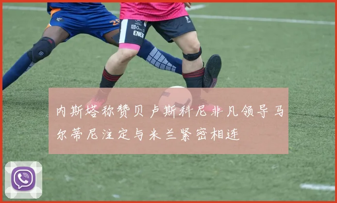 内斯塔称赞贝卢斯科尼非凡领导马尔蒂尼注定与米兰紧密相连