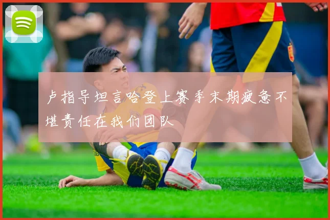 卢指导坦言哈登上赛季末期疲惫不堪责任在我们团队