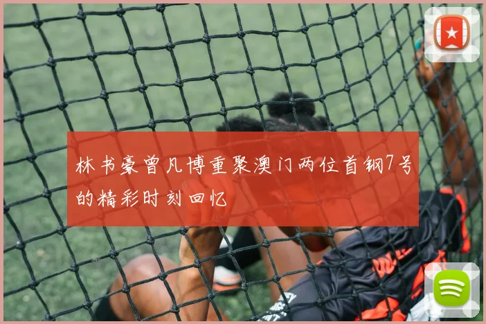 林书豪曾凡博重聚澳门两位首钢7号的精彩时刻回忆