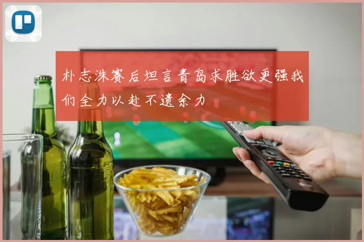朴志洙赛后坦言青岛求胜欲更强我们全力以赴不遗余力