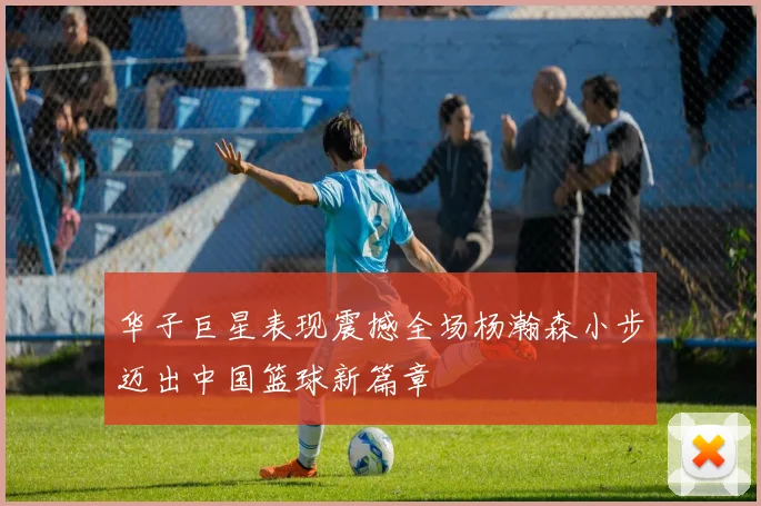 华子巨星表现震撼全场杨瀚森小步迈出中国篮球新篇章