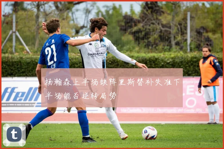 杨瀚森上半场缺阵里斯替补失准下半场能否逆转局势